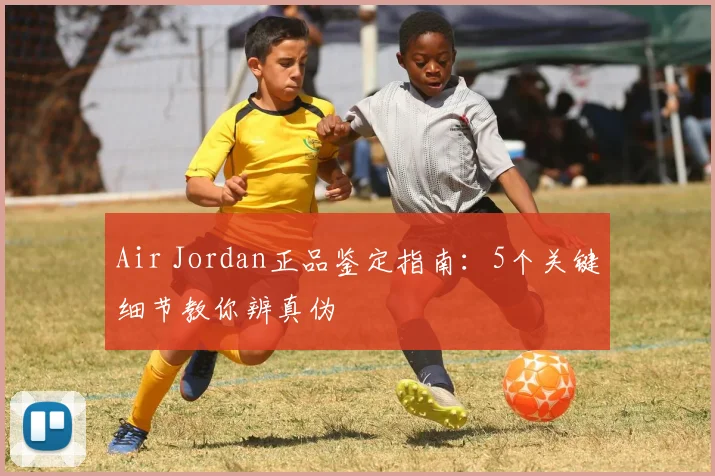 Air Jordan正品鉴定指南：5个关键细节教你辨真伪
