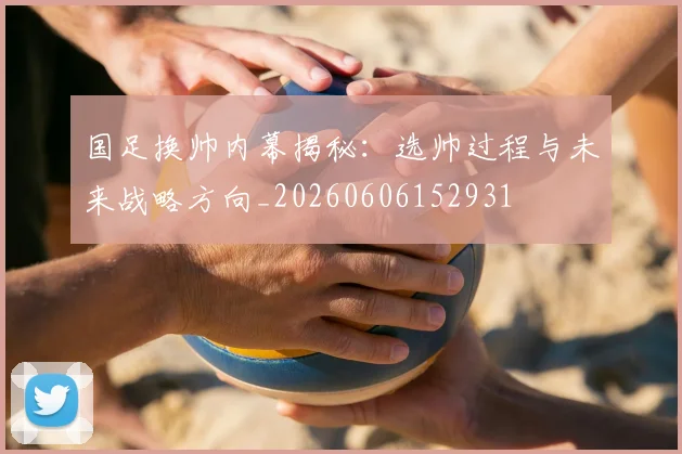 国足换帅内幕揭秘:选帅过程与未来战略方向_20260606152931