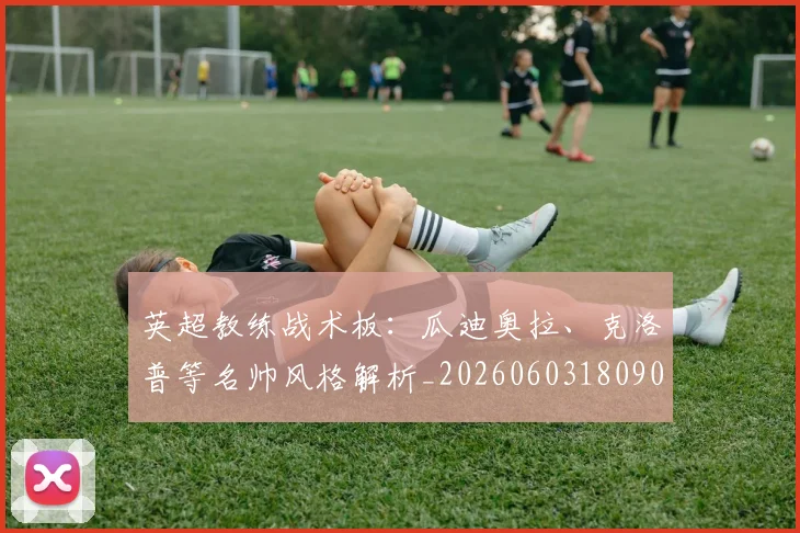 英超教练战术板:瓜迪奥拉、克洛普等名帅风格解析_20260603180906