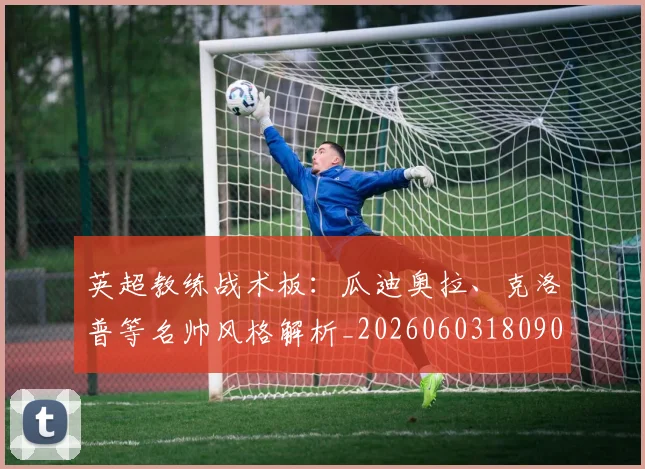 英超教练战术板:瓜迪奥拉、克洛普等名帅风格解析_20260603180906