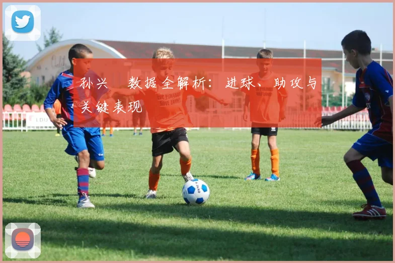 孙兴慜数据全解析：进球、助攻与关键表现