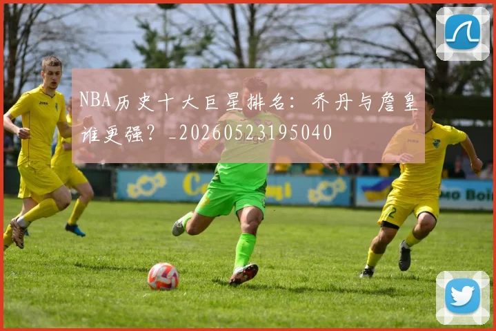 NBA历史十大巨星排名:乔丹与詹皇谁更强?_20260523195040