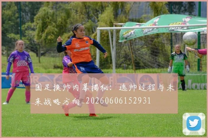 国足换帅内幕揭秘:选帅过程与未来战略方向_20260606152931