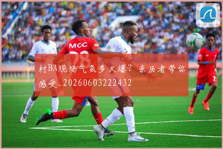 村BA现场气氛多火爆?亲历者带你感受_20260603222432