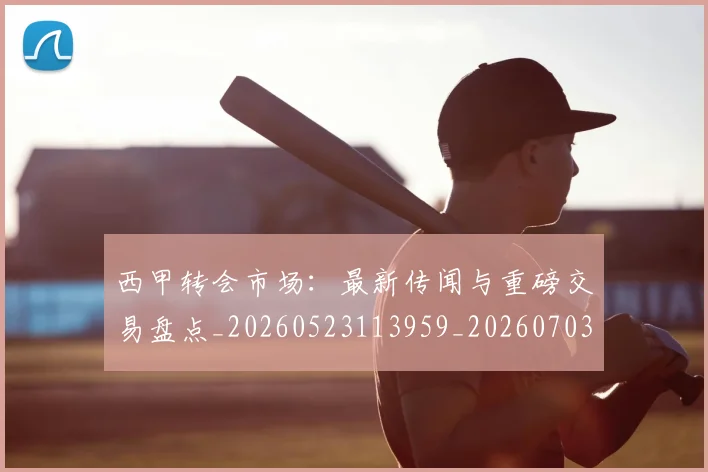 西甲转会市场:最新传闻与重磅交易盘点_20260523113959_20260703181936