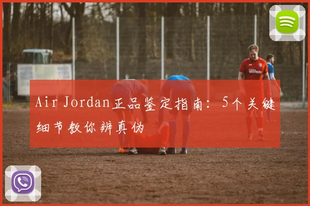Air Jordan正品鉴定指南:5个关键细节教你辨真伪