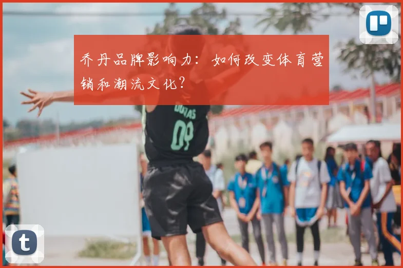 乔丹品牌影响力:如何改变体育营销和潮流文化?